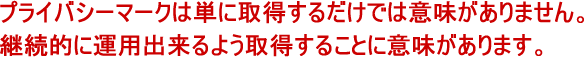 プライバシーマークは単に取得するだけでは意味がありません。継続的に運用出来るよう取得することに意味があります。