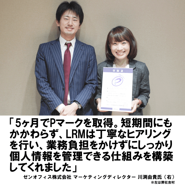 5ヶ月でPマークを取得。短期間にもかかわらず、LRMは丁寧なヒアリングを行い、業務負担をかけずにしっかり個人情報を管理できる仕組みを構築してくれました