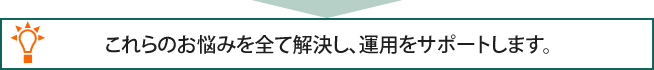 これらのお悩みを全て解決し、運用をサポートします。