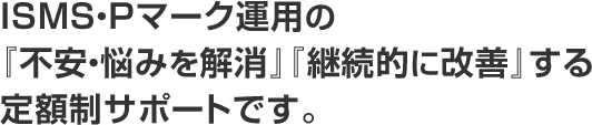 ISMS・Pマーク運用の『不安・悩みを解消』『継続的に改善』する定額制サポートです。